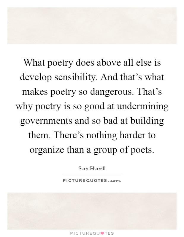 What poetry does above all else is develop sensibility. And that's what makes poetry so dangerous. That's why poetry is so good at undermining governments and so bad at building them. There's nothing harder to organize than a group of poets Picture Quote #1
