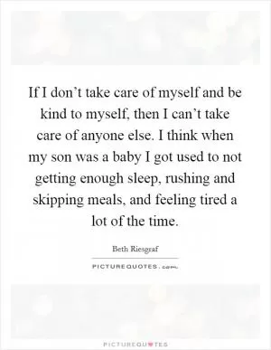If I don’t take care of myself and be kind to myself, then I can’t take care of anyone else. I think when my son was a baby I got used to not getting enough sleep, rushing and skipping meals, and feeling tired a lot of the time Picture Quote #1