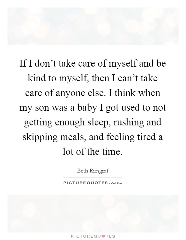 If I don't take care of myself and be kind to myself, then I can't take care of anyone else. I think when my son was a baby I got used to not getting enough sleep, rushing and skipping meals, and feeling tired a lot of the time Picture Quote #1
