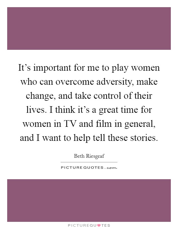 It's important for me to play women who can overcome adversity, make change, and take control of their lives. I think it's a great time for women in TV and film in general, and I want to help tell these stories Picture Quote #1