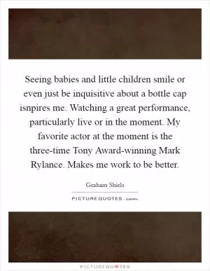 Seeing babies and little children smile or even just be inquisitive about a bottle cap isnpires me. Watching a great performance, particularly live or in the moment. My favorite actor at the moment is the three-time Tony Award-winning Mark Rylance. Makes me work to be better Picture Quote #1