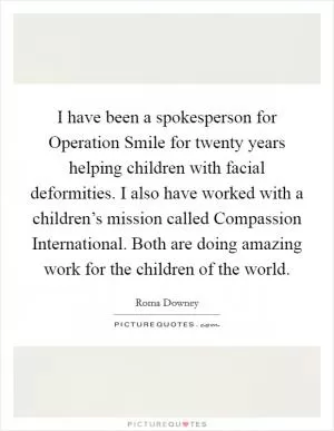 I have been a spokesperson for Operation Smile for twenty years helping children with facial deformities. I also have worked with a children’s mission called Compassion International. Both are doing amazing work for the children of the world Picture Quote #1