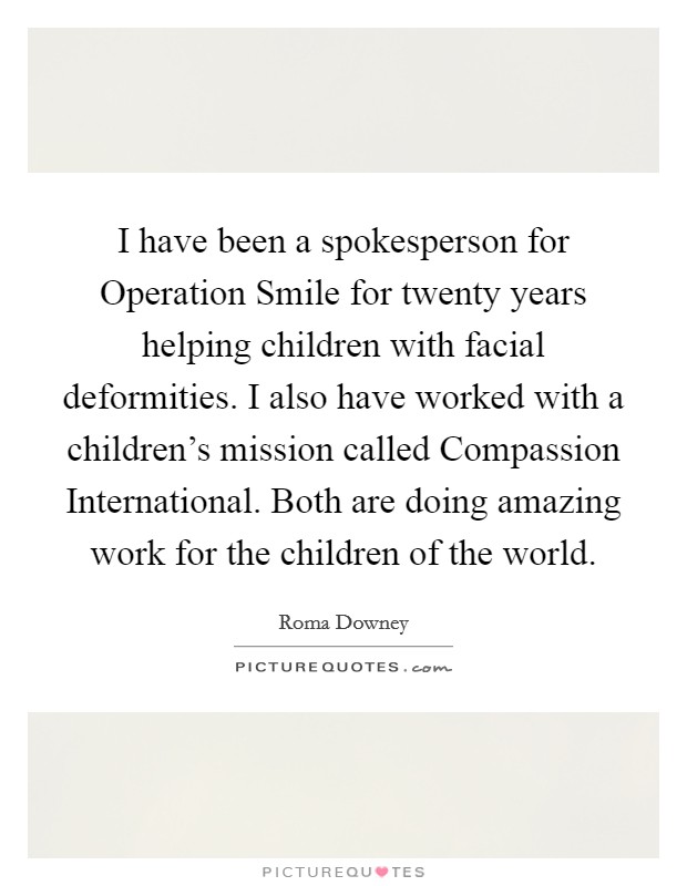 I have been a spokesperson for Operation Smile for twenty years helping children with facial deformities. I also have worked with a children's mission called Compassion International. Both are doing amazing work for the children of the world Picture Quote #1