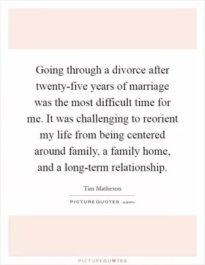 Going through a divorce after twenty-five years of marriage was the most difficult time for me. It was challenging to reorient my life from being centered around family, a family home, and a long-term relationship Picture Quote #1