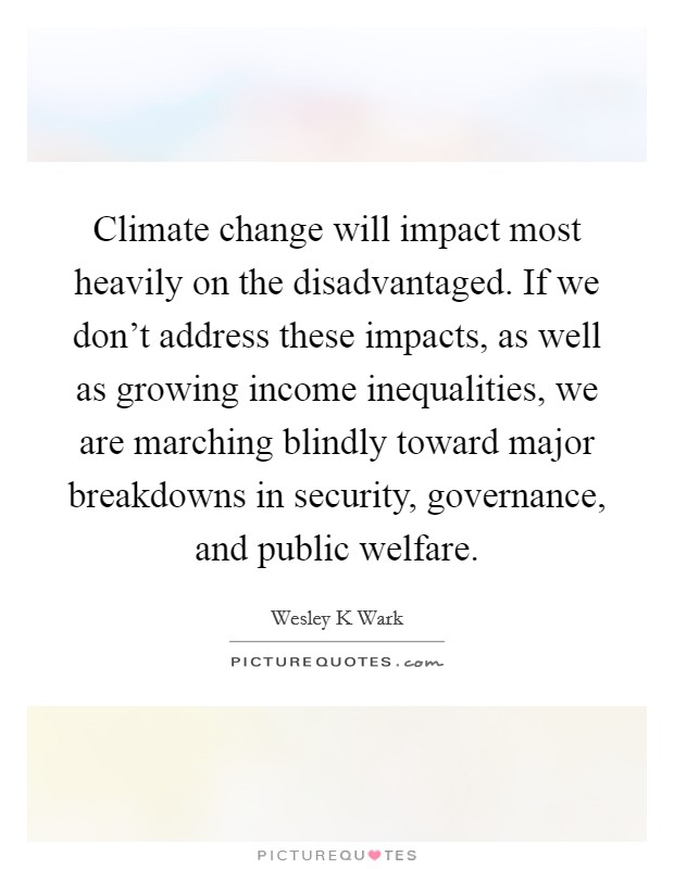 Climate change will impact most heavily on the disadvantaged. If we don't address these impacts, as well as growing income inequalities, we are marching blindly toward major breakdowns in security, governance, and public welfare Picture Quote #1