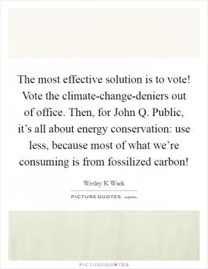 The most effective solution is to vote! Vote the climate-change-deniers out of office. Then, for John Q. Public, it’s all about energy conservation: use less, because most of what we’re consuming is from fossilized carbon! Picture Quote #1