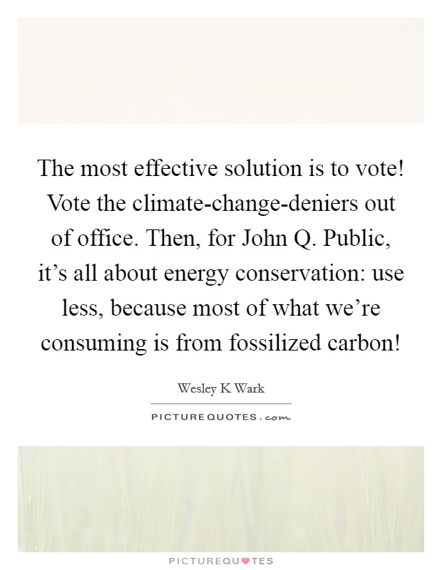 The most effective solution is to vote! Vote the climate-change-deniers out of office. Then, for John Q. Public, it's all about energy conservation: use less, because most of what we're consuming is from fossilized carbon! Picture Quote #1
