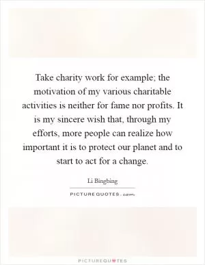 Take charity work for example; the motivation of my various charitable activities is neither for fame nor profits. It is my sincere wish that, through my efforts, more people can realize how important it is to protect our planet and to start to act for a change Picture Quote #1