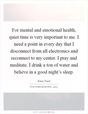For mental and emotional health, quiet time is very important to me. I need a point in every day that I disconnect from all electronics and reconnect to my center. I pray and meditate. I drink a ton of water and believe in a good night’s sleep Picture Quote #1