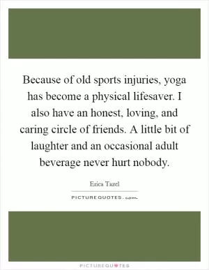 Because of old sports injuries, yoga has become a physical lifesaver. I also have an honest, loving, and caring circle of friends. A little bit of laughter and an occasional adult beverage never hurt nobody Picture Quote #1