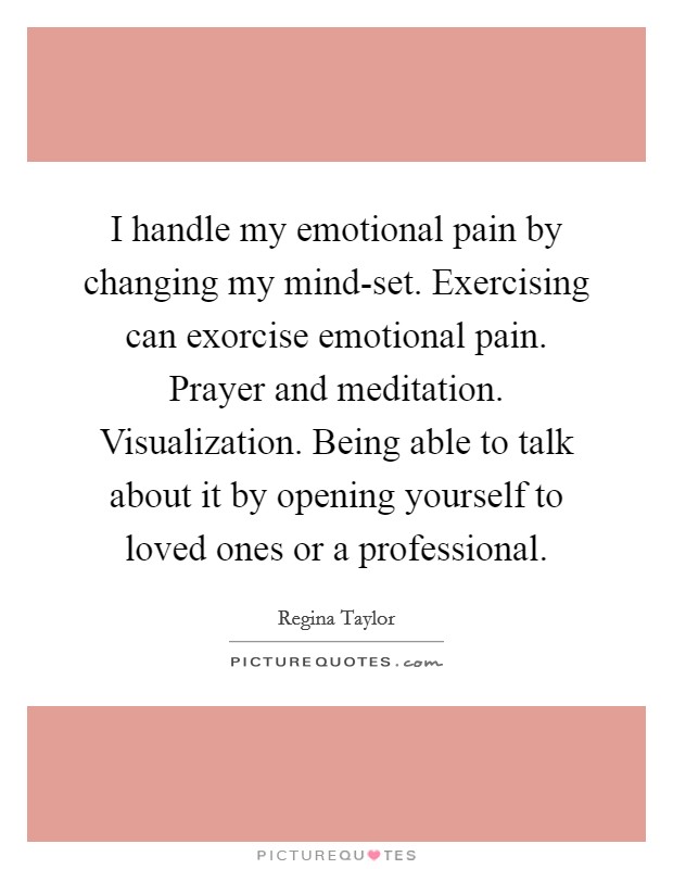 I handle my emotional pain by changing my mind-set. Exercising can exorcise emotional pain. Prayer and meditation. Visualization. Being able to talk about it by opening yourself to loved ones or a professional Picture Quote #1