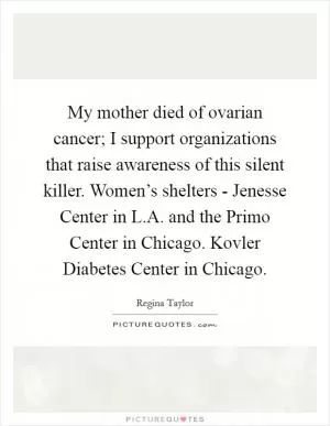 My mother died of ovarian cancer; I support organizations that raise awareness of this silent killer. Women’s shelters - Jenesse Center in L.A. and the Primo Center in Chicago. Kovler Diabetes Center in Chicago Picture Quote #1