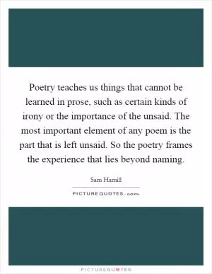 Poetry teaches us things that cannot be learned in prose, such as certain kinds of irony or the importance of the unsaid. The most important element of any poem is the part that is left unsaid. So the poetry frames the experience that lies beyond naming Picture Quote #1