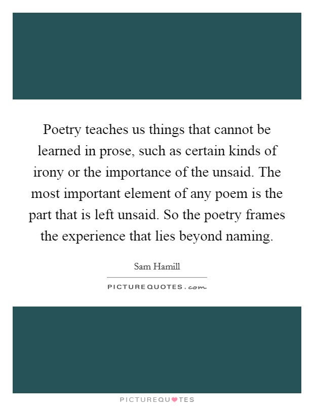 Poetry teaches us things that cannot be learned in prose, such as certain kinds of irony or the importance of the unsaid. The most important element of any poem is the part that is left unsaid. So the poetry frames the experience that lies beyond naming Picture Quote #1