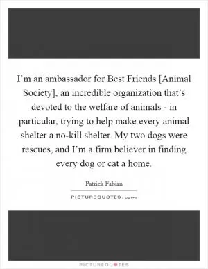I’m an ambassador for Best Friends [Animal Society], an incredible organization that’s devoted to the welfare of animals - in particular, trying to help make every animal shelter a no-kill shelter. My two dogs were rescues, and I’m a firm believer in finding every dog or cat a home Picture Quote #1