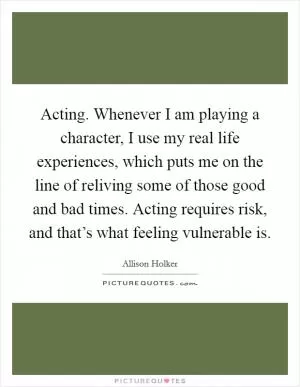 Acting. Whenever I am playing a character, I use my real life experiences, which puts me on the line of reliving some of those good and bad times. Acting requires risk, and that’s what feeling vulnerable is Picture Quote #1