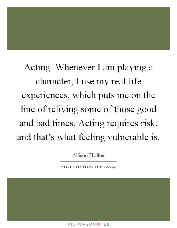 Acting. Whenever I am playing a character, I use my real life experiences, which puts me on the line of reliving some of those good and bad times. Acting requires risk, and that's what feeling vulnerable is Picture Quote #1