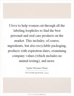 I love to help women cut through all the labeling loopholes to find the best personal and oral care products on the market. This includes, of course, ingredients, but also recyclable packaging, products with expiration dates, examining company values (which includes no animal testing), and more Picture Quote #1
