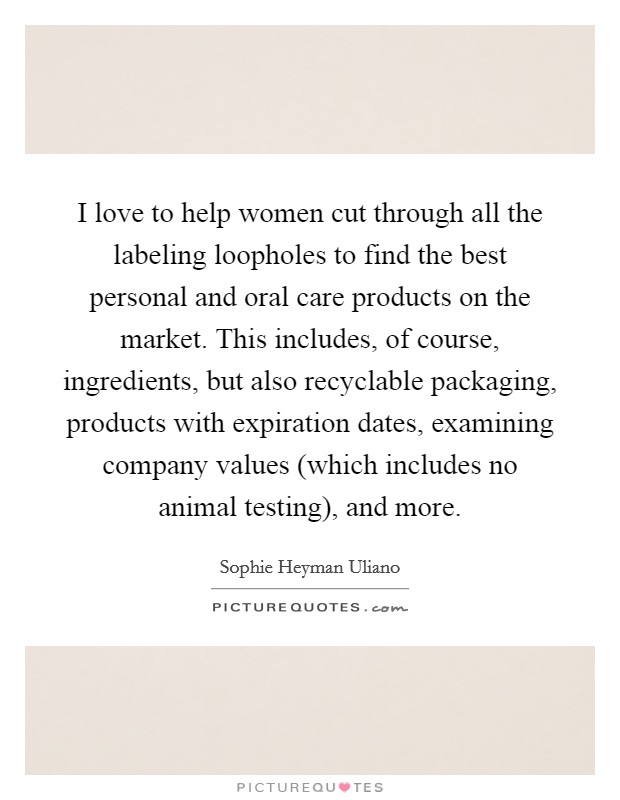 I love to help women cut through all the labeling loopholes to find the best personal and oral care products on the market. This includes, of course, ingredients, but also recyclable packaging, products with expiration dates, examining company values (which includes no animal testing), and more Picture Quote #1