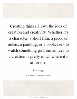 Creating things. I love the idea of creation and creativity. Whether it’s a character, a short film, a piece of music, a painting, or a bookcase - to watch something go from an idea to a creation is pretty much where it’s at for me Picture Quote #1