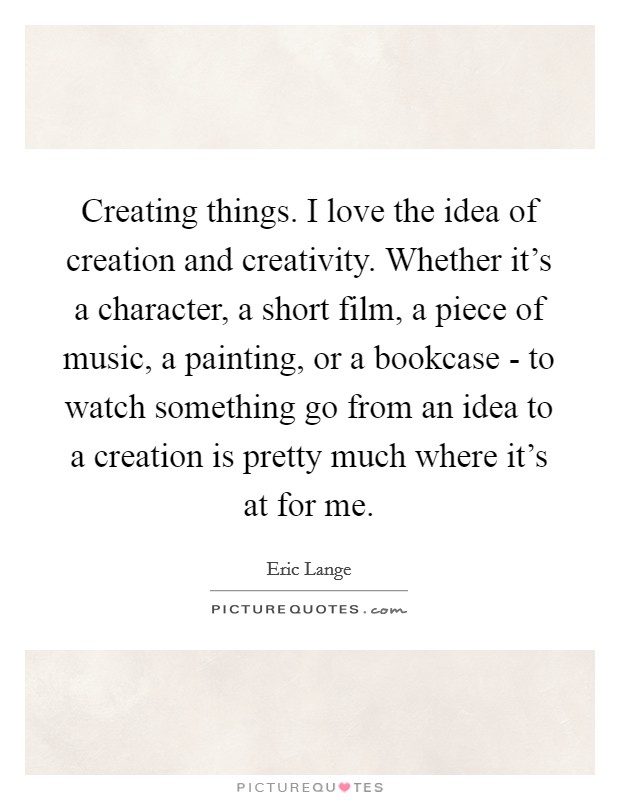 Creating things. I love the idea of creation and creativity. Whether it's a character, a short film, a piece of music, a painting, or a bookcase - to watch something go from an idea to a creation is pretty much where it's at for me Picture Quote #1