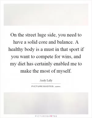 On the street luge side, you need to have a solid core and balance. A healthy body is a must in that sport if you want to compete for wins, and my diet has certainly enabled me to make the most of myself Picture Quote #1