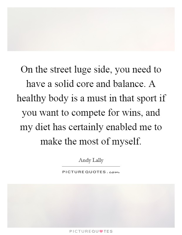 On the street luge side, you need to have a solid core and balance. A healthy body is a must in that sport if you want to compete for wins, and my diet has certainly enabled me to make the most of myself Picture Quote #1