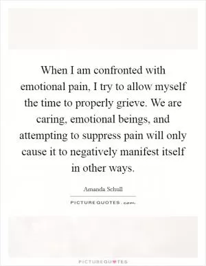 When I am confronted with emotional pain, I try to allow myself the time to properly grieve. We are caring, emotional beings, and attempting to suppress pain will only cause it to negatively manifest itself in other ways Picture Quote #1