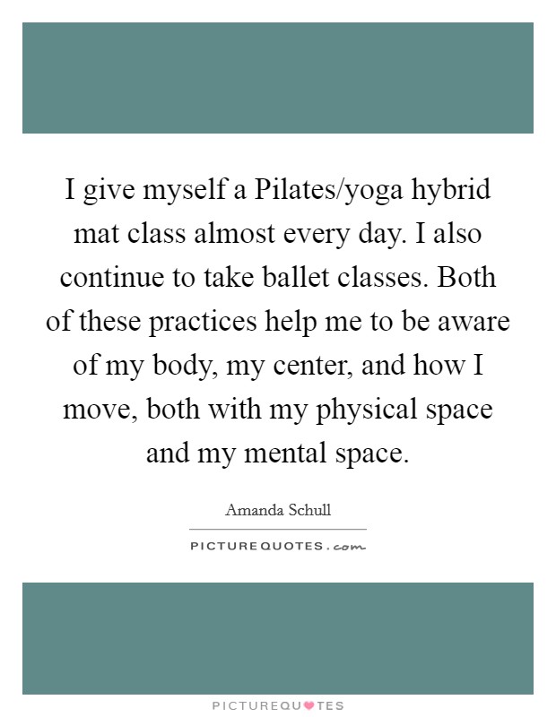 I give myself a Pilates/yoga hybrid mat class almost every day. I also continue to take ballet classes. Both of these practices help me to be aware of my body, my center, and how I move, both with my physical space and my mental space Picture Quote #1