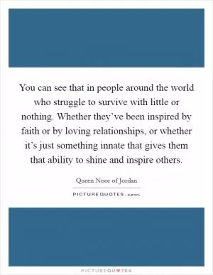 You can see that in people around the world who struggle to survive with little or nothing. Whether they’ve been inspired by faith or by loving relationships, or whether it’s just something innate that gives them that ability to shine and inspire others Picture Quote #1