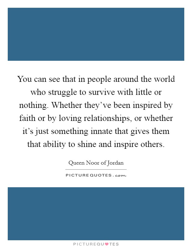 You can see that in people around the world who struggle to survive with little or nothing. Whether they've been inspired by faith or by loving relationships, or whether it's just something innate that gives them that ability to shine and inspire others Picture Quote #1