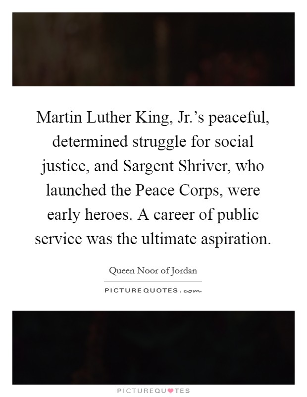 Martin Luther King, Jr.'s peaceful, determined struggle for social justice, and Sargent Shriver, who launched the Peace Corps, were early heroes. A career of public service was the ultimate aspiration Picture Quote #1