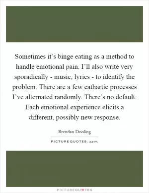 Sometimes it’s binge eating as a method to handle emotional pain. I’ll also write very sporadically - music, lyrics - to identify the problem. There are a few cathartic processes I’ve alternated randomly. There’s no default. Each emotional experience elicits a different, possibly new response Picture Quote #1