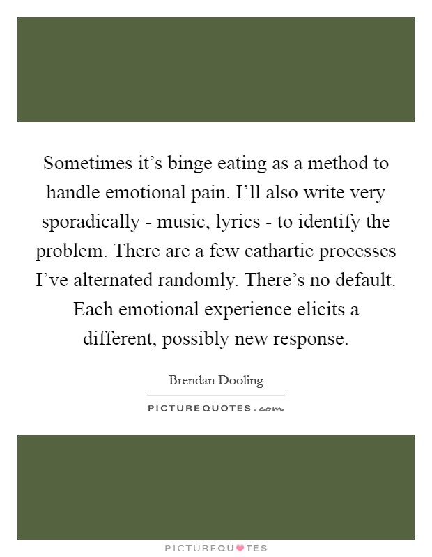 Sometimes it's binge eating as a method to handle emotional pain. I'll also write very sporadically - music, lyrics - to identify the problem. There are a few cathartic processes I've alternated randomly. There's no default. Each emotional experience elicits a different, possibly new response Picture Quote #1