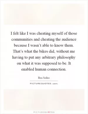 I felt like I was cheating myself of those communities and cheating the audience because I wasn’t able to know them. That’s what the bikes did, without me having to put any arbitrary philosophy on what it was supposed to be. It enabled human connection Picture Quote #1