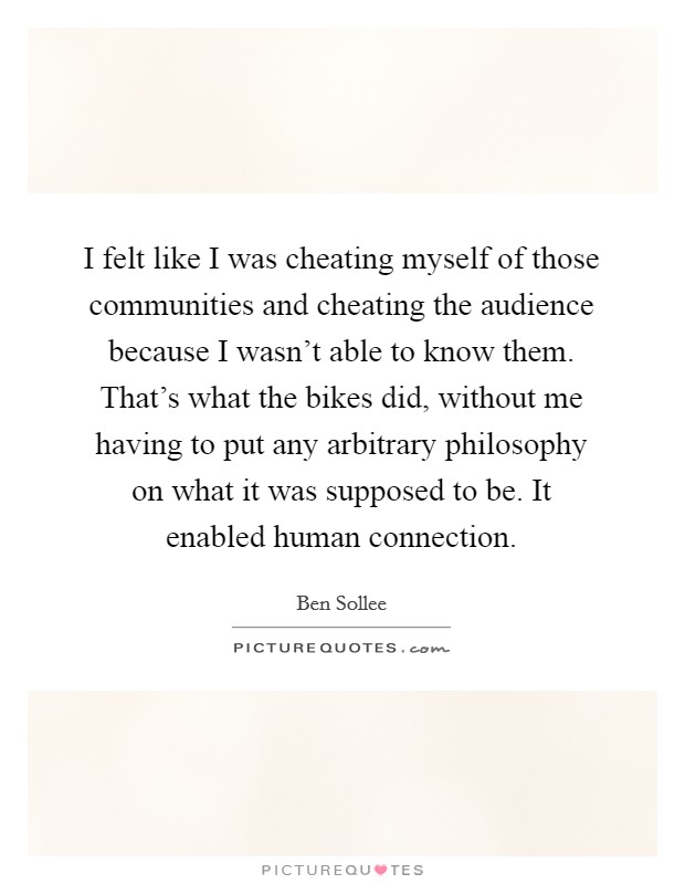 I felt like I was cheating myself of those communities and cheating the audience because I wasn't able to know them. That's what the bikes did, without me having to put any arbitrary philosophy on what it was supposed to be. It enabled human connection Picture Quote #1
