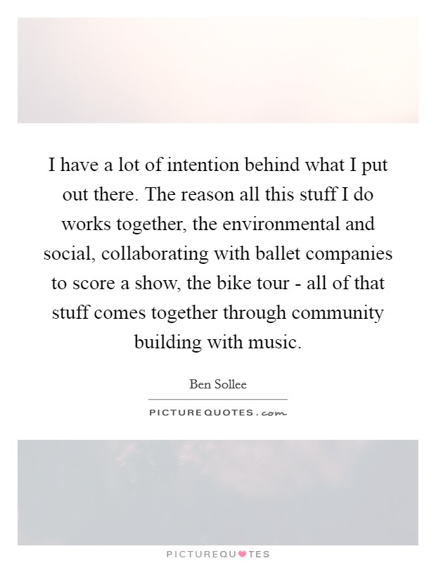 I have a lot of intention behind what I put out there. The reason all this stuff I do works together, the environmental and social, collaborating with ballet companies to score a show, the bike tour - all of that stuff comes together through community building with music Picture Quote #1