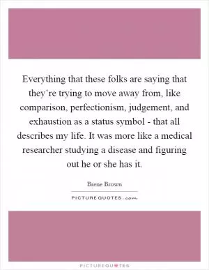 Everything that these folks are saying that they’re trying to move away from, like comparison, perfectionism, judgement, and exhaustion as a status symbol - that all describes my life. It was more like a medical researcher studying a disease and figuring out he or she has it Picture Quote #1
