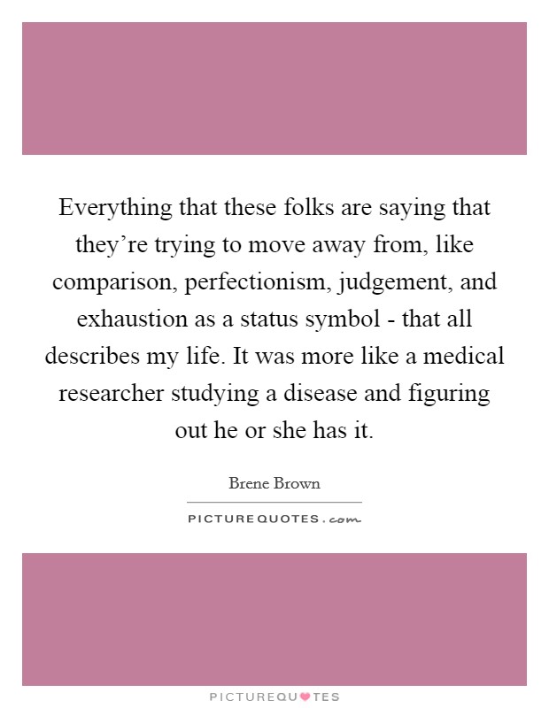 Everything that these folks are saying that they're trying to move away from, like comparison, perfectionism, judgement, and exhaustion as a status symbol - that all describes my life. It was more like a medical researcher studying a disease and figuring out he or she has it Picture Quote #1