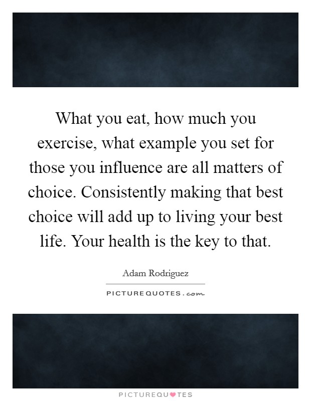 What you eat, how much you exercise, what example you set for those you influence are all matters of choice. Consistently making that best choice will add up to living your best life. Your health is the key to that Picture Quote #1