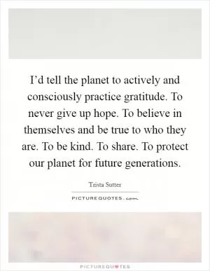 I’d tell the planet to actively and consciously practice gratitude. To never give up hope. To believe in themselves and be true to who they are. To be kind. To share. To protect our planet for future generations Picture Quote #1