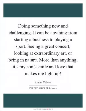 Doing something new and challenging. It can be anything from starting a business to playing a sport. Seeing a great concert, looking at extraordinary art, or being in nature. More than anything, it’s my son’s smile and love that makes me light up! Picture Quote #1
