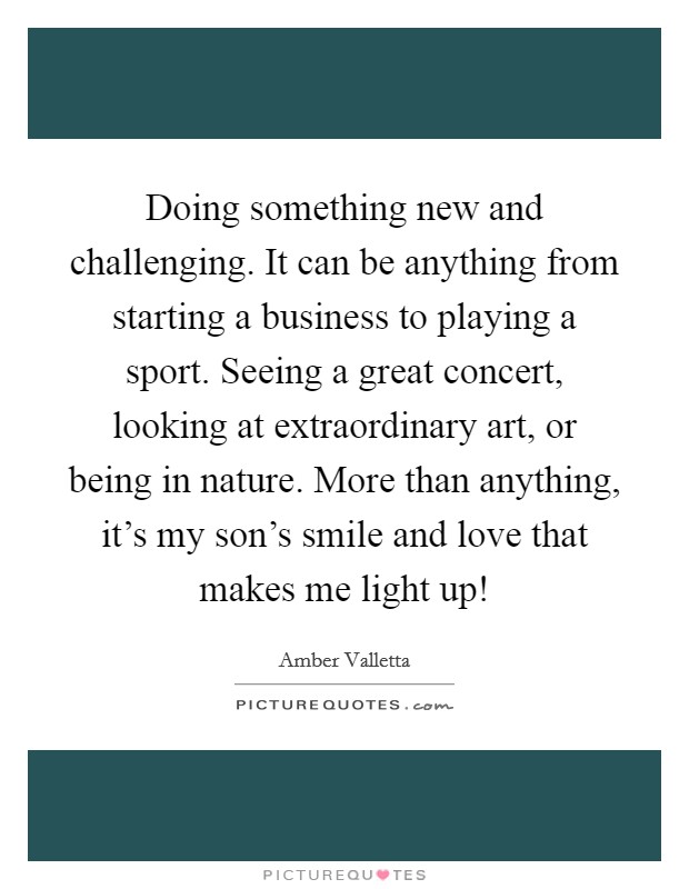 Doing something new and challenging. It can be anything from starting a business to playing a sport. Seeing a great concert, looking at extraordinary art, or being in nature. More than anything, it's my son's smile and love that makes me light up! Picture Quote #1