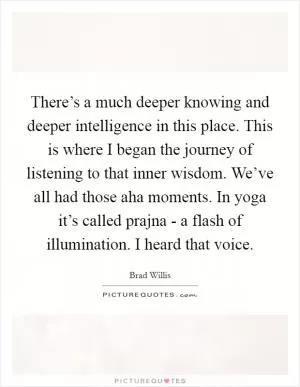 There’s a much deeper knowing and deeper intelligence in this place. This is where I began the journey of listening to that inner wisdom. We’ve all had those aha moments. In yoga it’s called prajna - a flash of illumination. I heard that voice Picture Quote #1