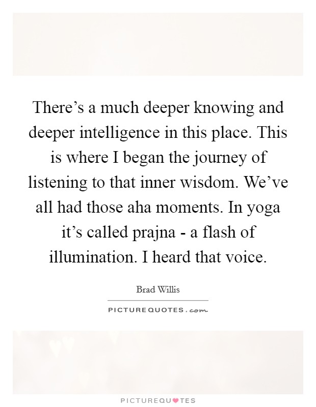 There's a much deeper knowing and deeper intelligence in this place. This is where I began the journey of listening to that inner wisdom. We've all had those aha moments. In yoga it's called prajna - a flash of illumination. I heard that voice Picture Quote #1