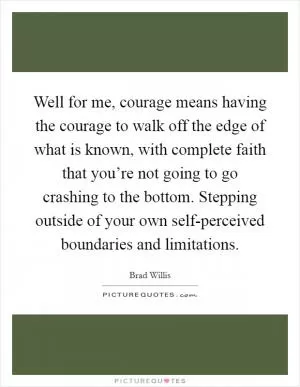 Well for me, courage means having the courage to walk off the edge of what is known, with complete faith that you’re not going to go crashing to the bottom. Stepping outside of your own self-perceived boundaries and limitations Picture Quote #1