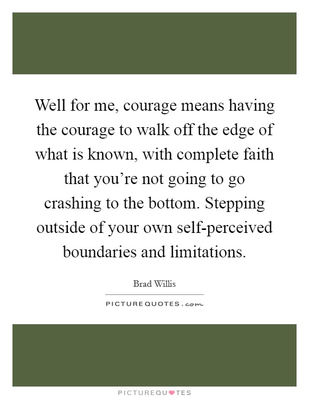 Well for me, courage means having the courage to walk off the edge of what is known, with complete faith that you're not going to go crashing to the bottom. Stepping outside of your own self-perceived boundaries and limitations Picture Quote #1
