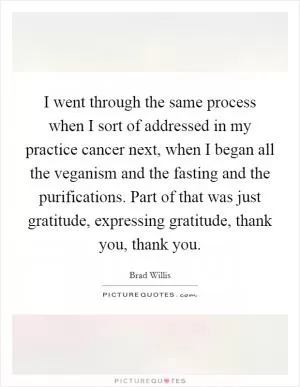 I went through the same process when I sort of addressed in my practice cancer next, when I began all the veganism and the fasting and the purifications. Part of that was just gratitude, expressing gratitude, thank you, thank you Picture Quote #1