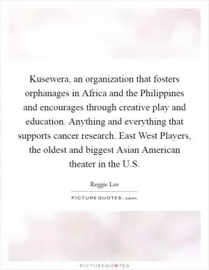 Kusewera, an organization that fosters orphanages in Africa and the Philippines and encourages through creative play and education. Anything and everything that supports cancer research. East West Players, the oldest and biggest Asian American theater in the U.S Picture Quote #1