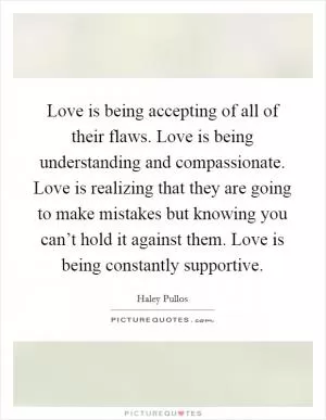 Love is being accepting of all of their flaws. Love is being understanding and compassionate. Love is realizing that they are going to make mistakes but knowing you can’t hold it against them. Love is being constantly supportive Picture Quote #1
